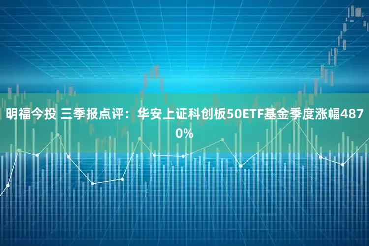 明福今投 三季报点评：华安上证科创板50ETF基金季度涨幅4870%