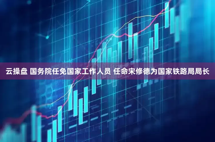 云操盘 国务院任免国家工作人员 任命宋修德为国家铁路局局长